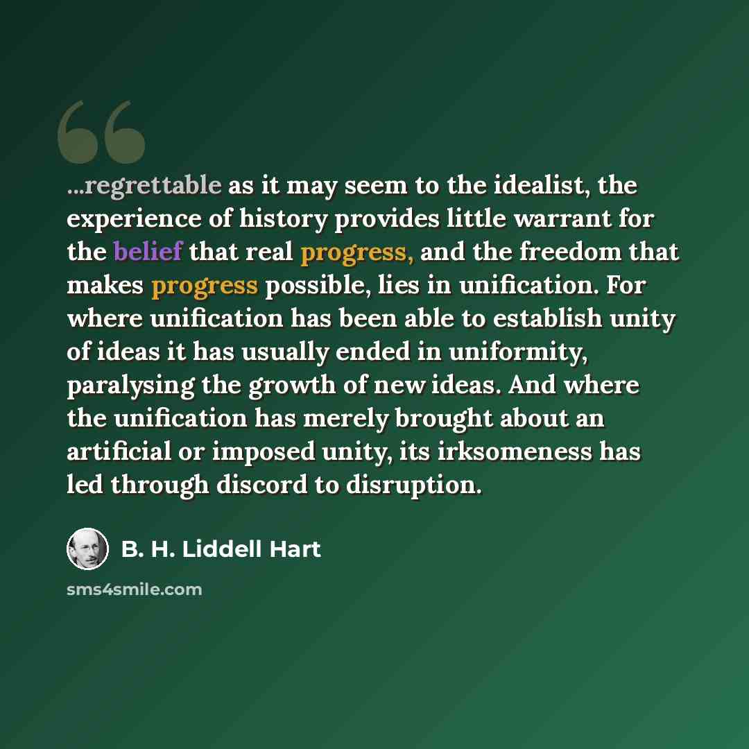 “...regrettable as it may seem to the idealist, the experience of history provides little warrant for the belief that real progress, and the freedom that makes progress possible, lies in unification. For where unification has been able to establish unity of ideas it has usually ended in uniformity…” quote by B. H. Liddell Hart