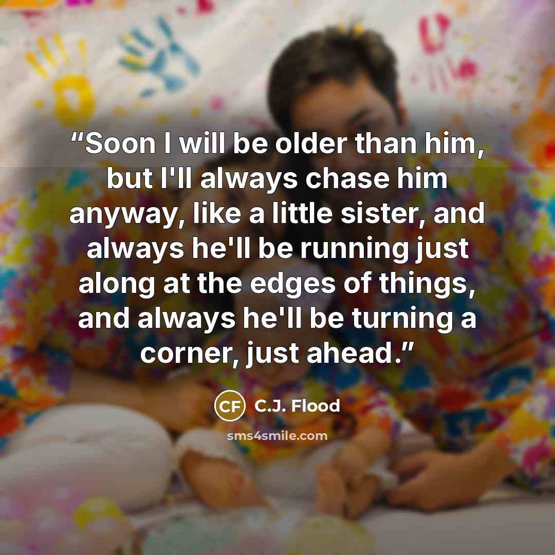 “Soon I will be older than him, but I'll always chase him anyway, like a little sister, and always he'll be running just along at the edges of things, and always he'll be turning a corner, just ahead.” quote by C.J. Flood