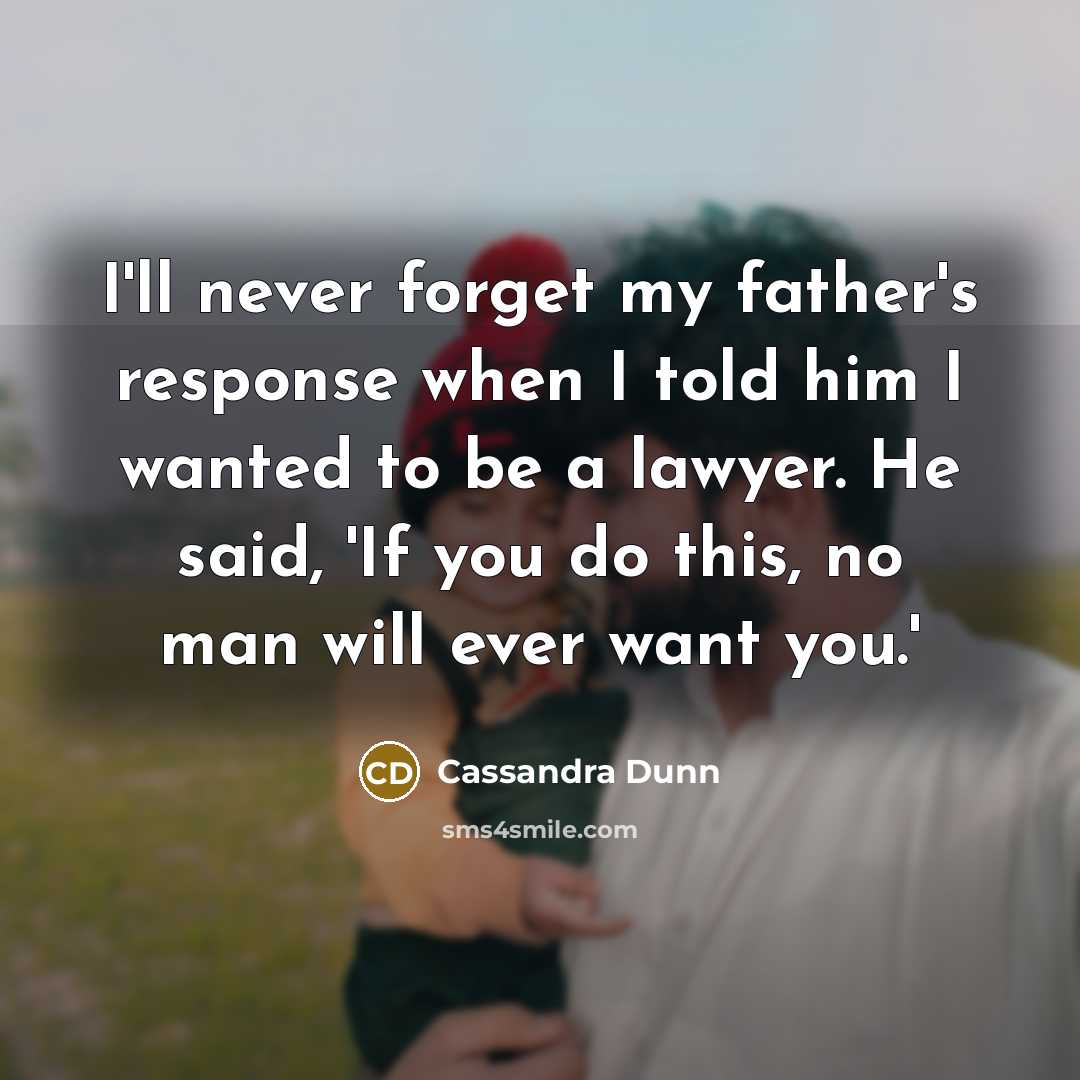 “I'll never forget my father's response when I told him I wanted to be a lawyer. He said, 'If you do this, no man will ever want you.'” quote by Cassandra Dunn
