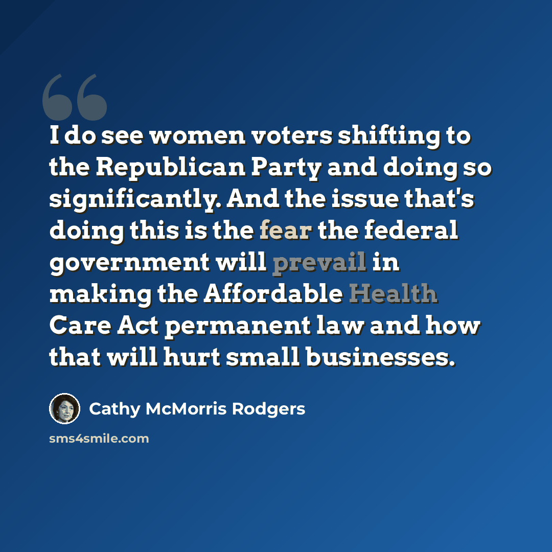 “I do see women voters shifting to the Republican Party and doing so significantly. And the issue that's doing this is the fear the federal government will prevail in making the Affordable Health Care Act permanent law and how that will hurt small businesses.” quote by Cathy McMorris Rodgers