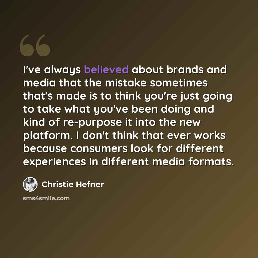 “I've always believed about brands and media that the mistake sometimes that's made is to think you're just going to take what you've been doing and kind of re-purpose it into the new platform. I don't think that ever works because consumers look for different experiences in different media formats.” quote by Christie Hefner