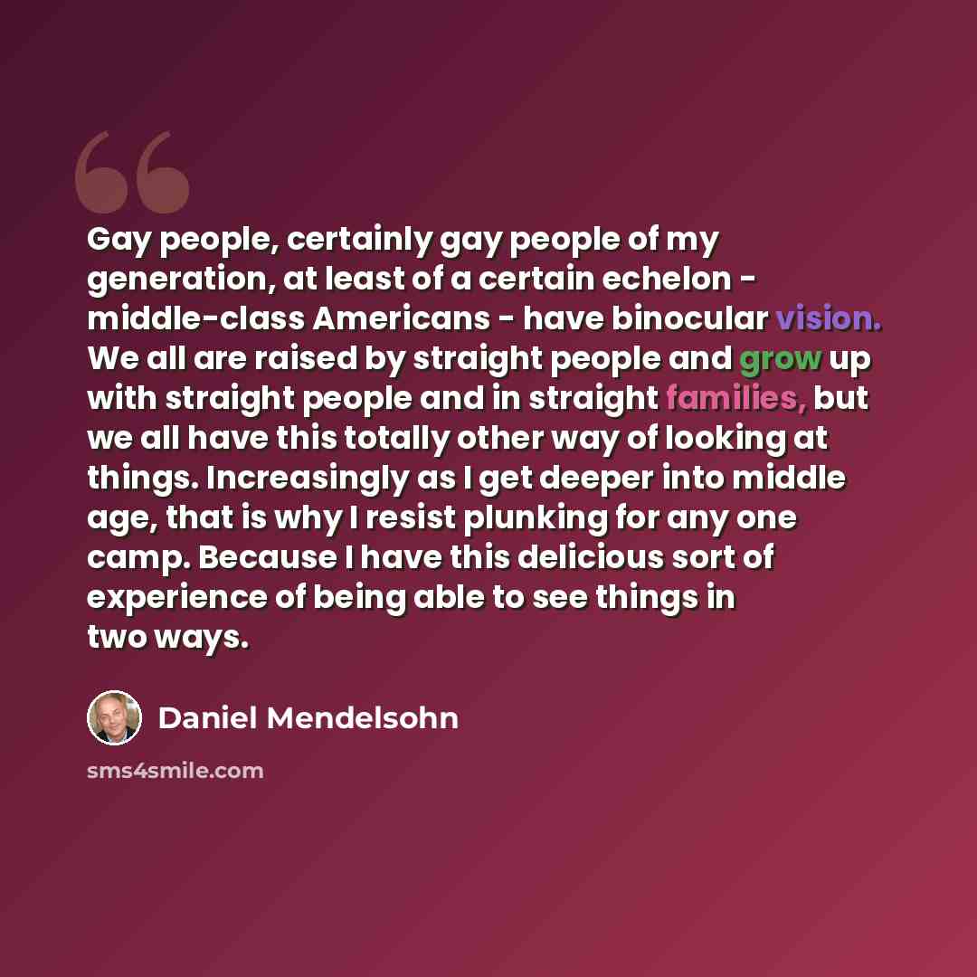 “Gay people, certainly gay people of my generation, at least of a certain echelon - middle-class Americans - have binocular vision. We all are raised by straight people and grow up with straight people and in straight families, but we all have this totally other way of looking at things…” quote by Daniel Mendelsohn