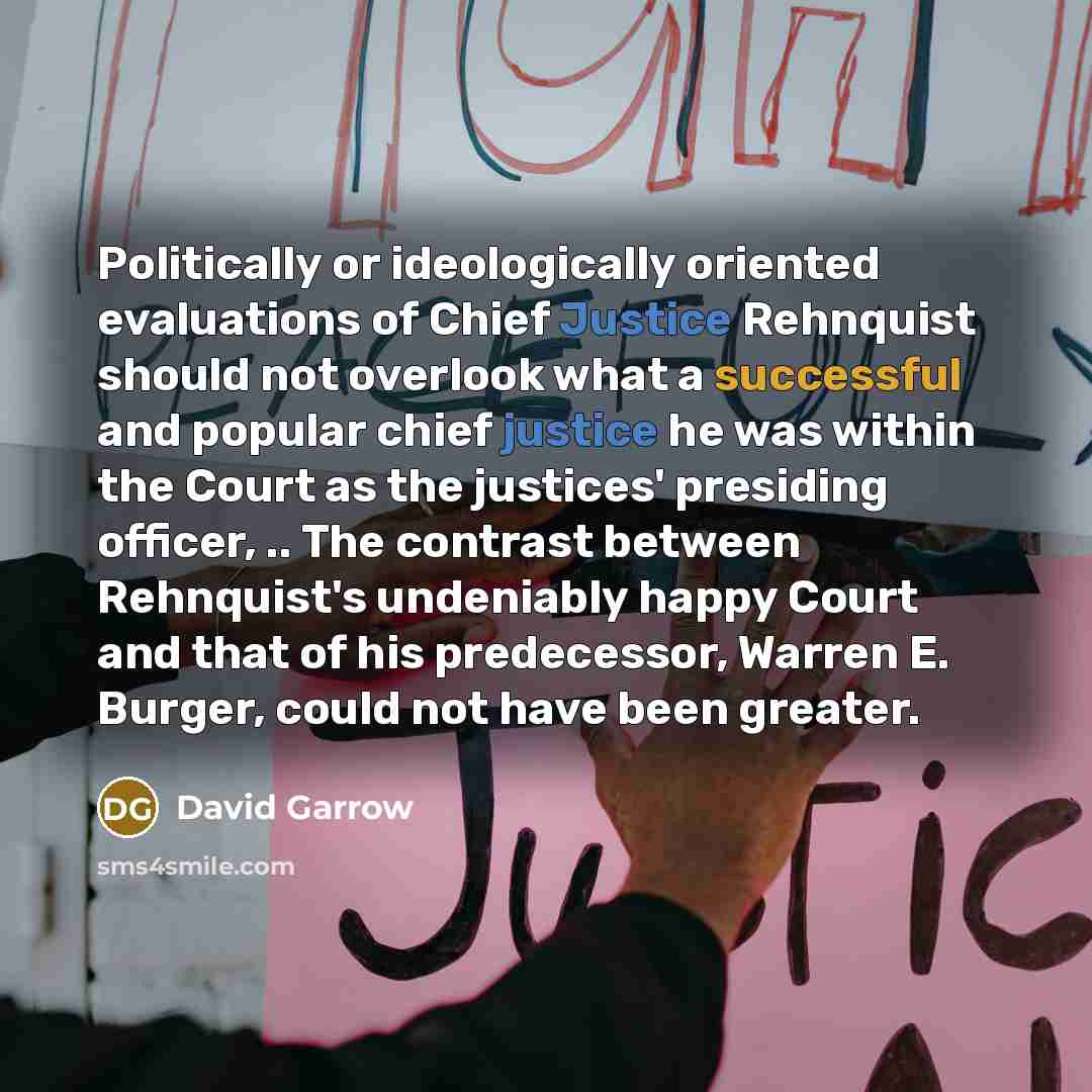 “Politically or ideologically oriented evaluations of Chief Justice Rehnquist should not overlook what a successful and popular chief justice he was within the Court as the justices' presiding officer, .. The contrast between Rehnquist's undeniably happy Court and that of his predecessor, Warren E…” quote by David Garrow