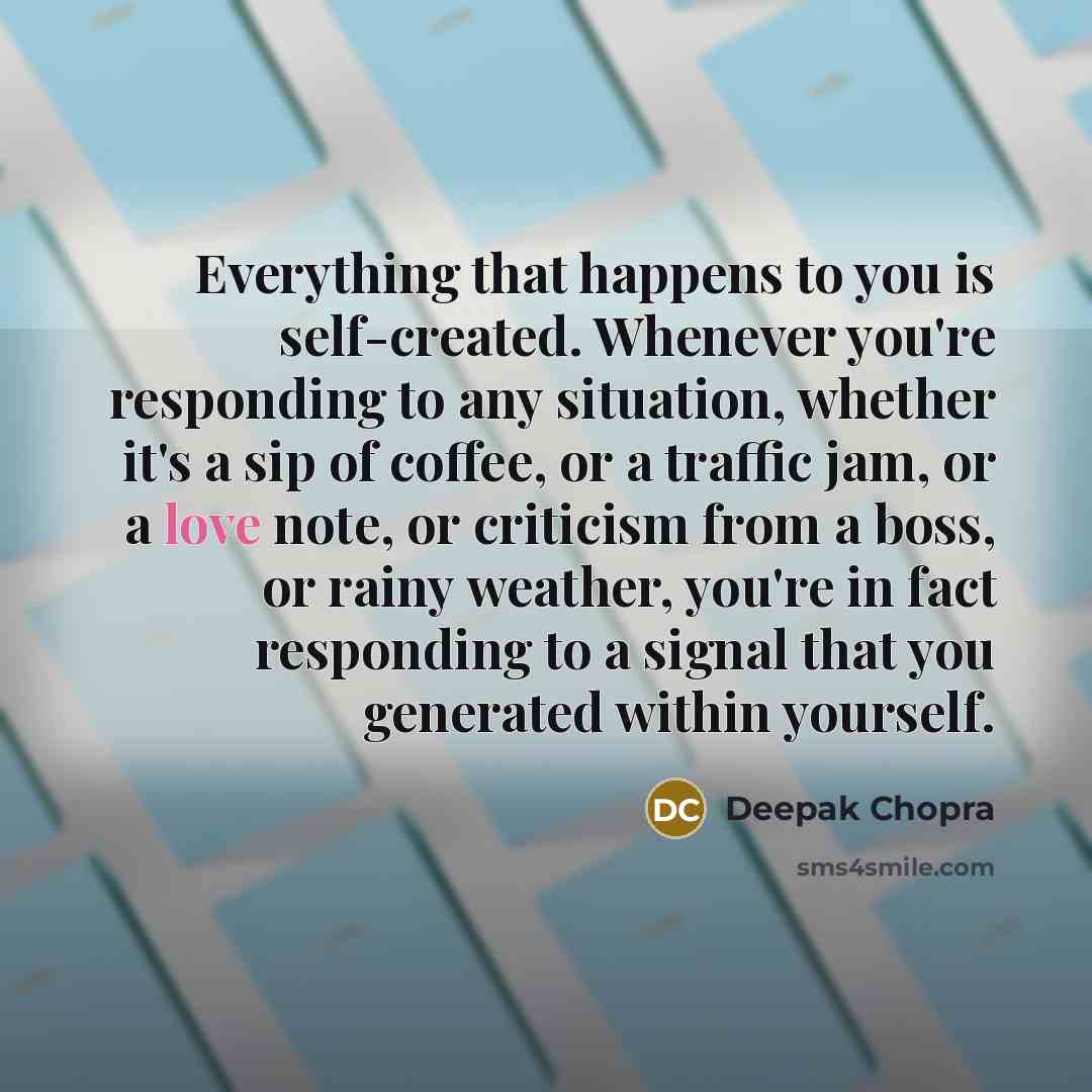 “Everything that happens to you is self-created. Whenever you're responding to any situation, whether it's a sip of coffee, or a traffic jam, or a love note, or criticism from a boss, or rainy weather, you're in fact responding to a signal that you generated within yourself.” quote by Deepak Chopra