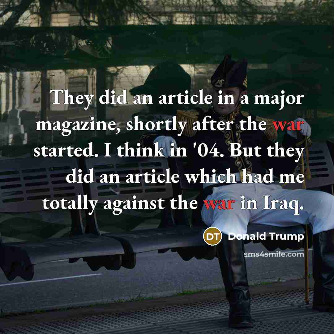 “They did an article in a major magazine, shortly after the war started. I think in '04. But they did an article which had me totally against the war in Iraq.” quote by Donald Trump