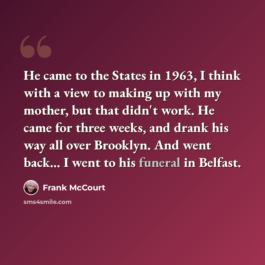 “He came to the States in 1963, I think with a view to making up with my mother, but that didn't work. He came for three weeks, and drank his way all over Brooklyn. And went back... I went to his funeral in Belfast.” quote by Frank McCourt
