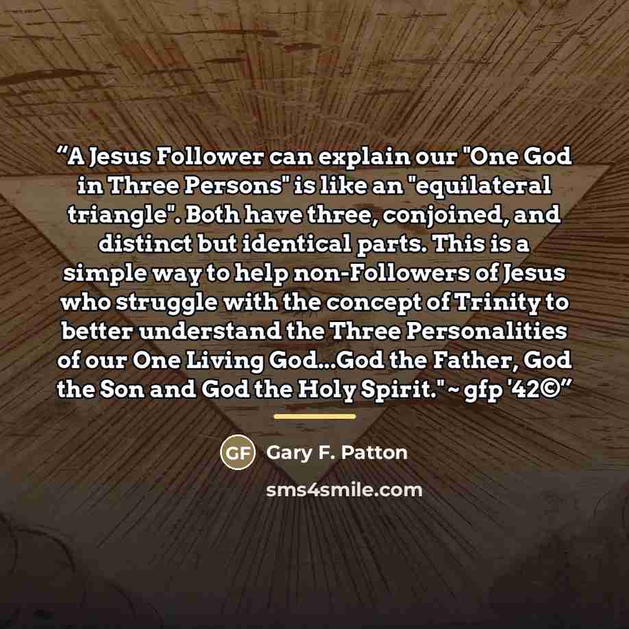 “A Jesus Follower can explain our "One God in Three Persons" is like an "equilateral triangle". Both have three, conjoined, and distinct but identical parts. This is a simple way to help non-Followers of Jesus who struggle with the concept of Trinity to better understand the Three Personalities of…” quote by Gary F. Patton