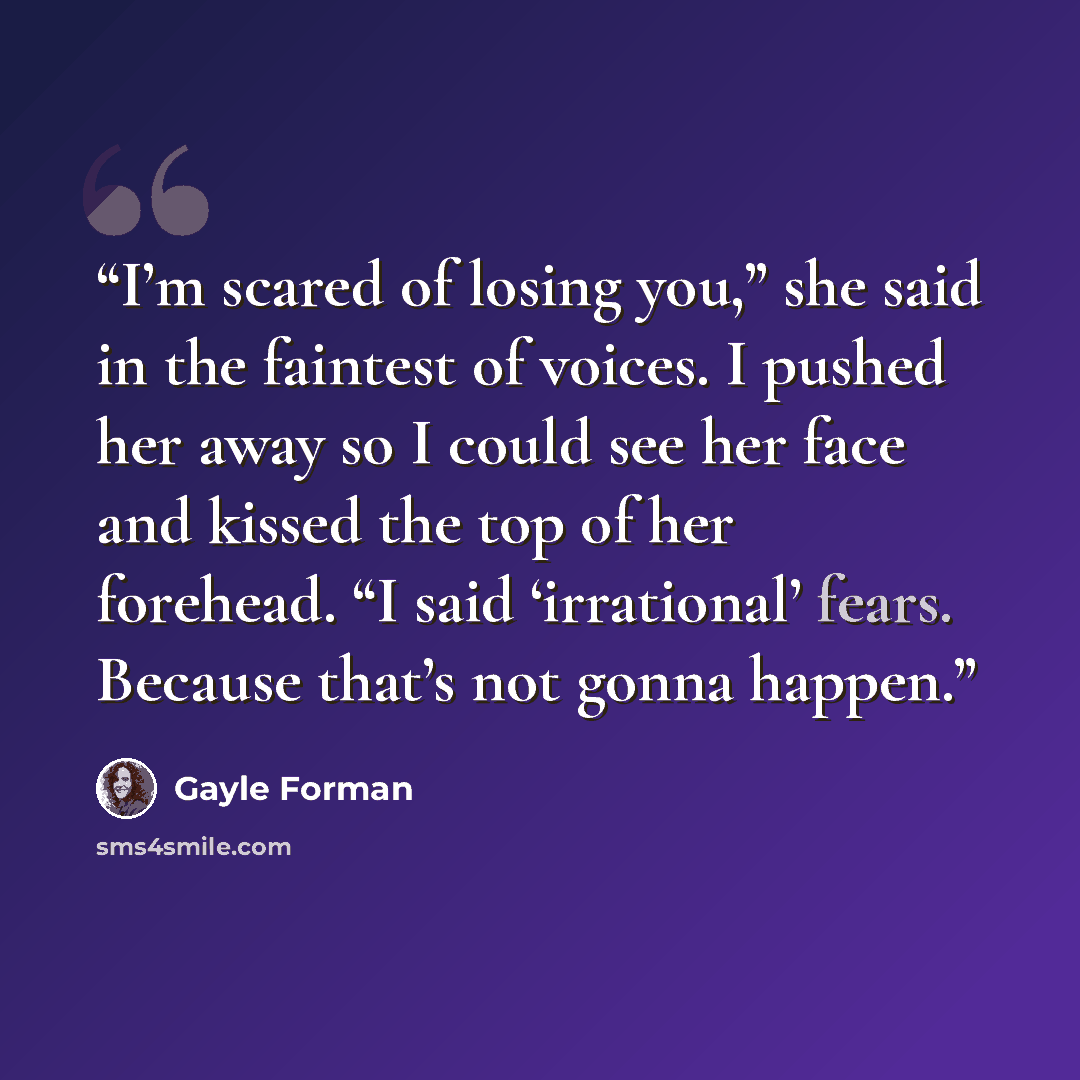 “I’m scared of losing you,” she said in the faintest of voices. I pushed her away so I could see her face and kissed the top of her forehead. “I said ‘irrational’ fears. Because that’s not gonna happen.” quote by Gayle Forman