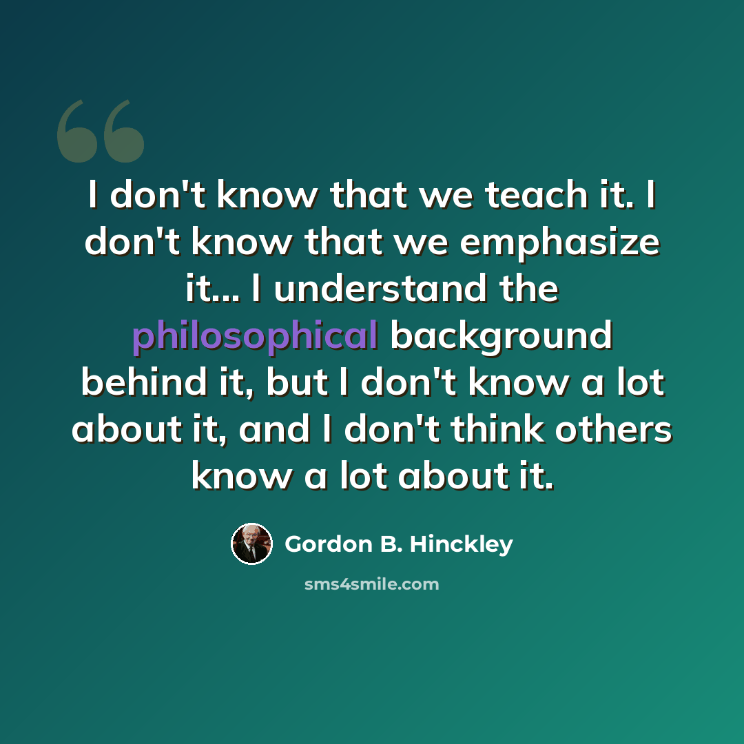 “I don't know that we teach it. I don't know that we emphasize it... I understand the philosophical background behind it, but I don't know a lot about it, and I don't think others know a lot about it.” quote by Gordon B. Hinckley