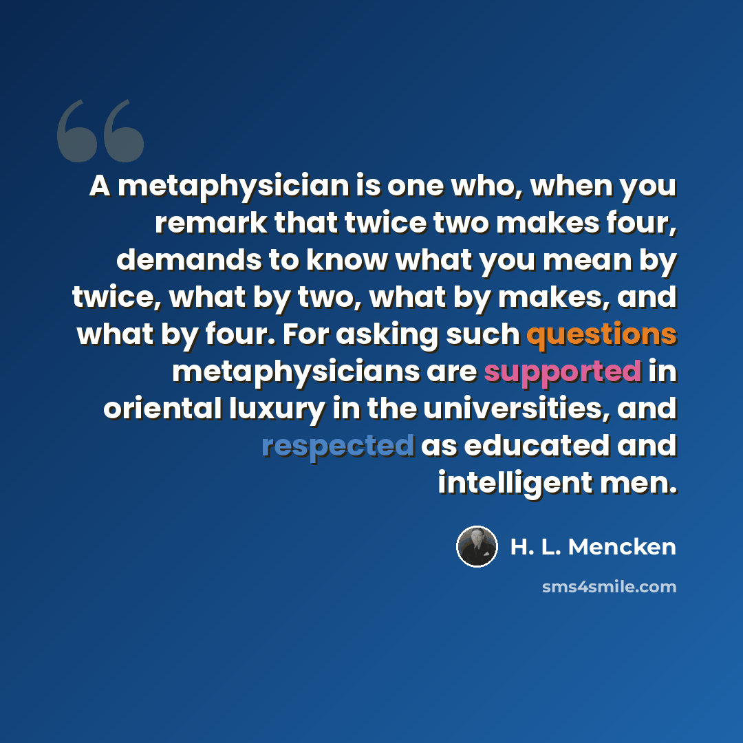 “A metaphysician is one who, when you remark that twice two makes four, demands to know what you mean by twice, what by two, what by makes, and what by four. For asking such questions metaphysicians are supported in oriental luxury in the universities, and respected as educated and intelligent men.” quote by H. L. Mencken