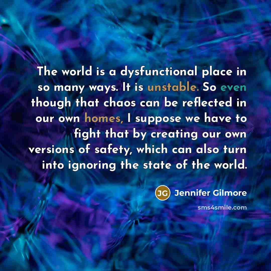 “The world is a dysfunctional place in so many ways. It is unstable. So even though that chaos can be reflected in our own homes, I suppose we have to fight that by creating our own versions of safety, which can also turn into ignoring the state of the world.” quote by Jennifer Gilmore