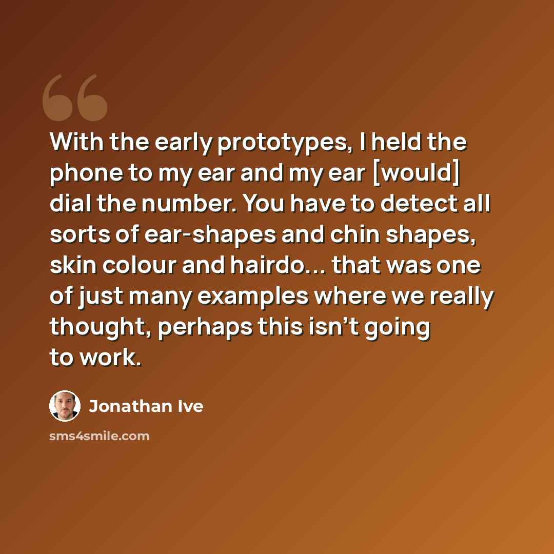 “With the early prototypes, I held the phone to my ear and my ear [would] dial the number. You have to detect all sorts of ear-shapes and chin shapes, skin colour and hairdo... that was one of just many examples where we really thought, perhaps this isn’t going to work.” quote by Jonathan Ive