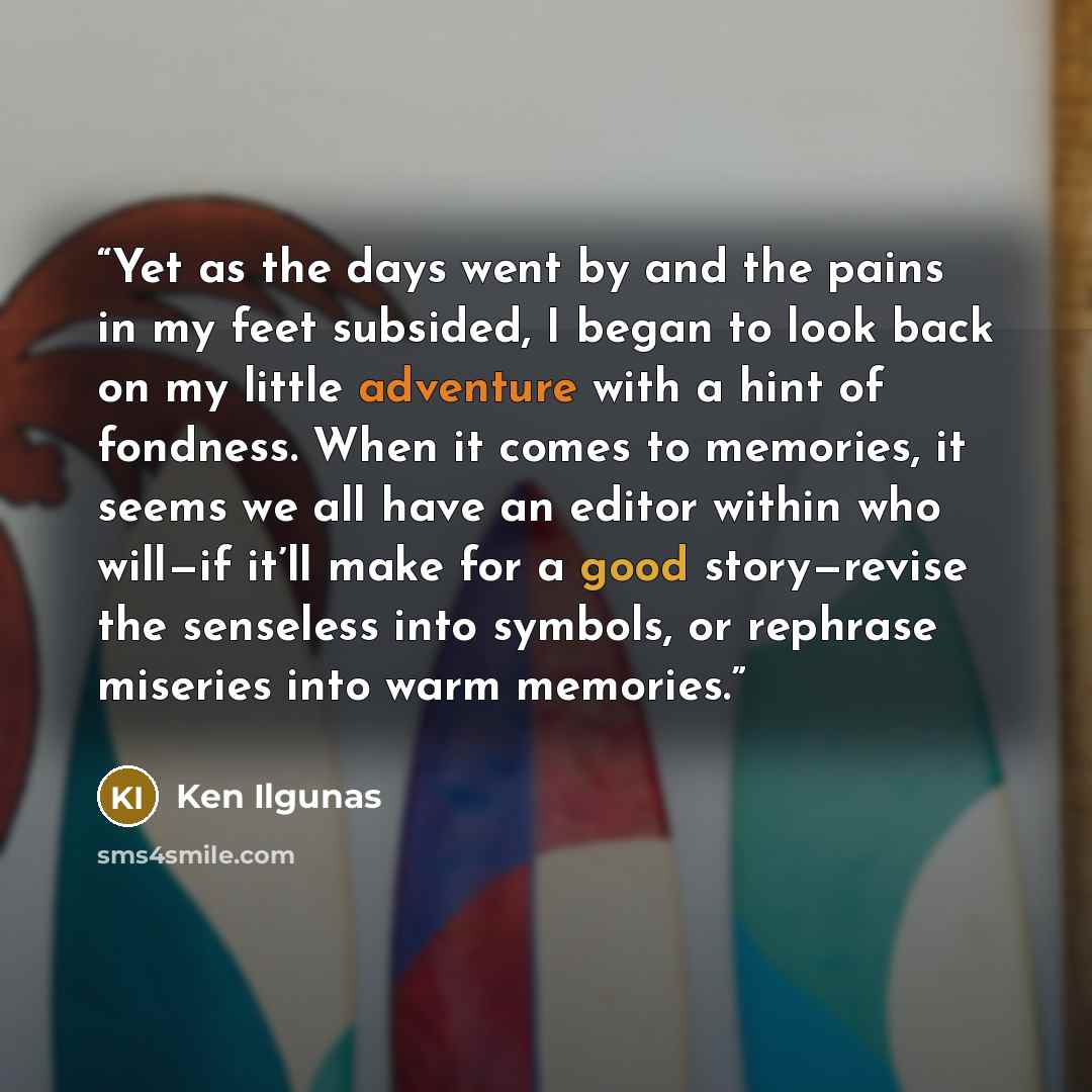 “Yet as the days went by and the pains in my feet subsided, I began to look back on my little adventure with a hint of fondness. When it comes to memories, it seems we all have an editor within who will—if it’ll make for a good story—revise the senseless into symbols, or rephrase miseries into warm…” quote by Ken Ilgunas