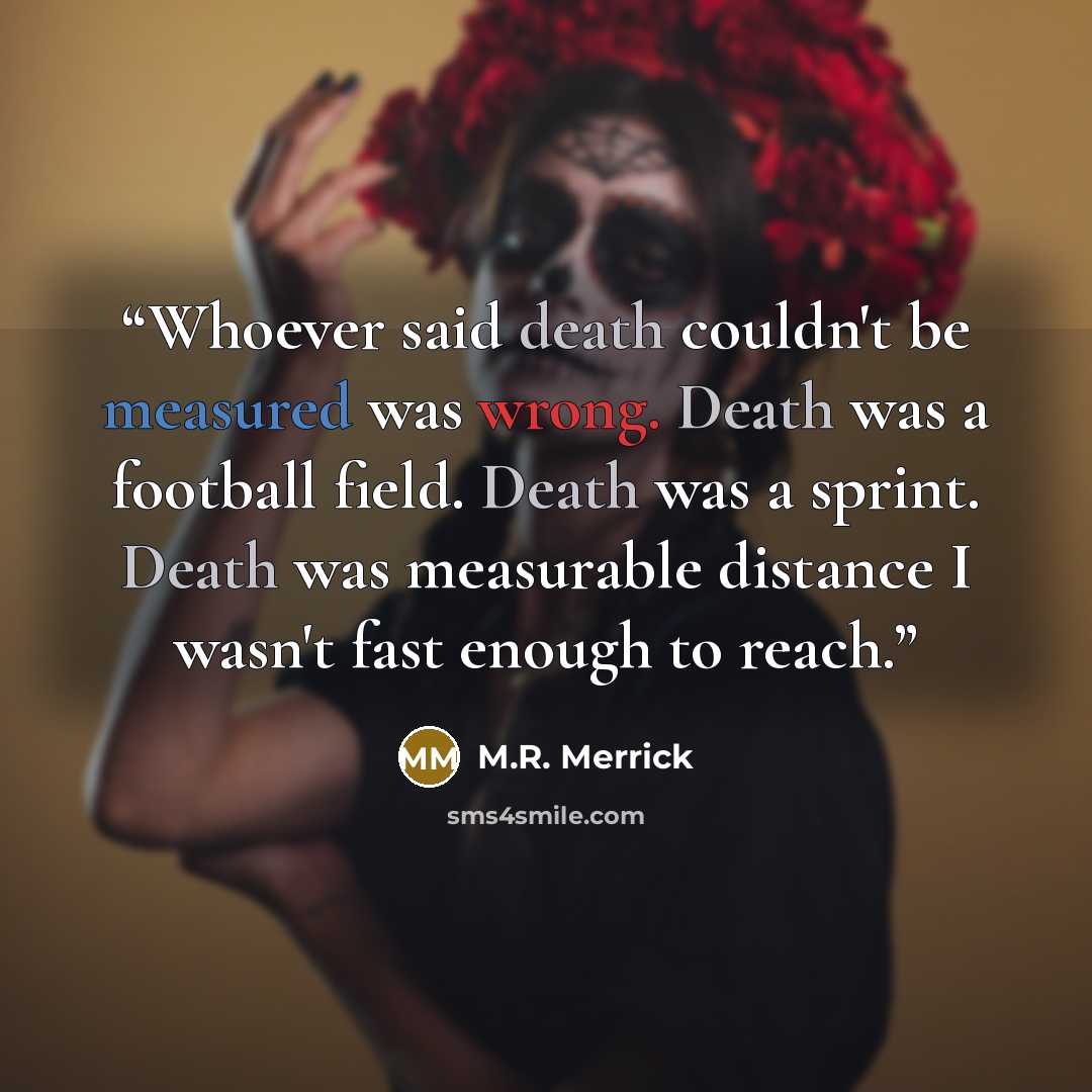 “Whoever said death couldn't be measured was wrong. Death was a football field. Death was a sprint. Death was measurable distance I wasn't fast enough to reach.” quote by M.R. Merrick