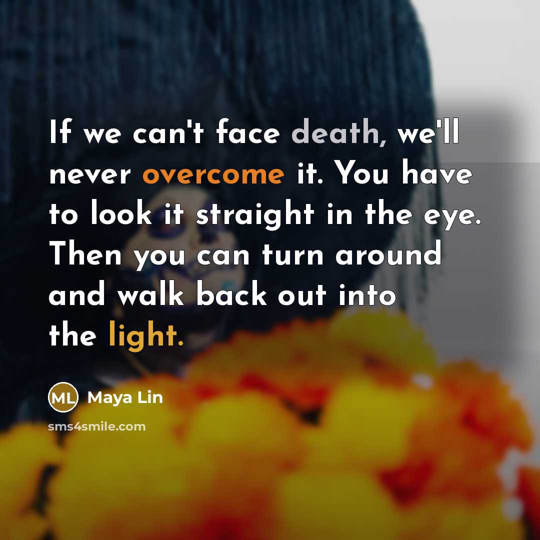 “If we can't face death, we'll never overcome it. You have to look it straight in the eye. Then you can turn around and walk back out into the light.” quote by Maya Lin