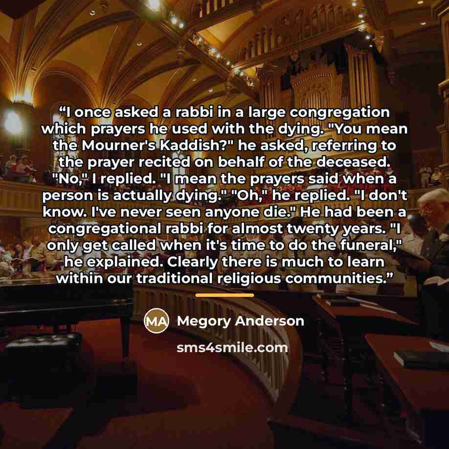 “I once asked a rabbi in a large congregation which prayers he used with the dying. "You mean the Mourner's Kaddish?" he asked, referring to the prayer recited on behalf of the deceased. "No," I replied. "I mean the prayers said when a person is actually dying." "Oh," he replied. "I don't know…” quote by Megory Anderson