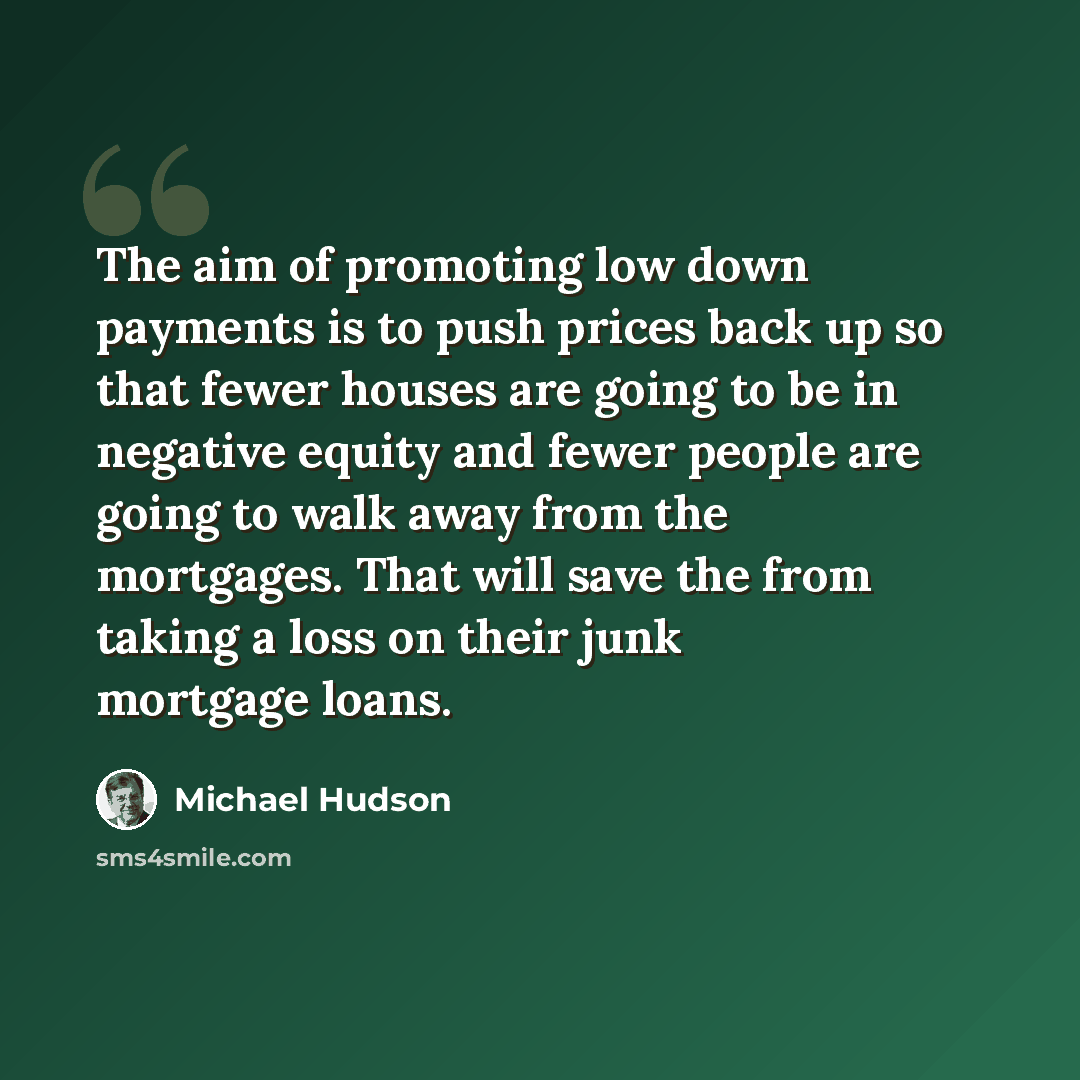 “The aim of promoting low down payments is to push prices back up so that fewer houses are going to be in negative equity and fewer people are going to walk away from the mortgages. That will save the from taking a loss on their junk mortgage loans.” quote by Michael Hudson