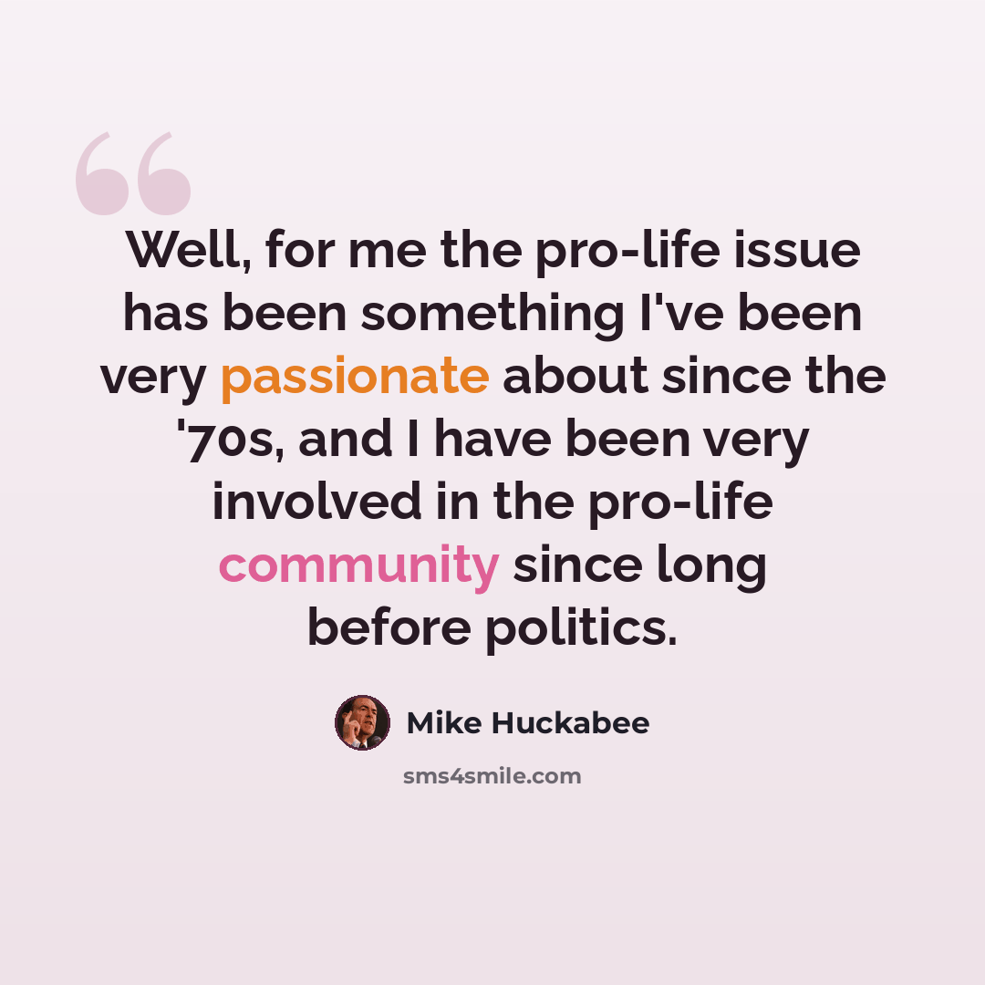 “Well, for me the pro-life issue has been something I've been very passionate about since the '70s, and I have been very involved in the pro-life community since long before politics.” quote by Mike Huckabee