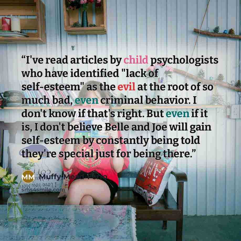 “I've read articles by child psychologists who have identified "lack of self-esteem" as the evil at the root of so much bad, even criminal behavior. I don't know if that's right. But even if it is, I don't believe Belle and Joe will gain self-esteem by constantly being told they're special just for…” quote by Muffy Mead-Ferro
