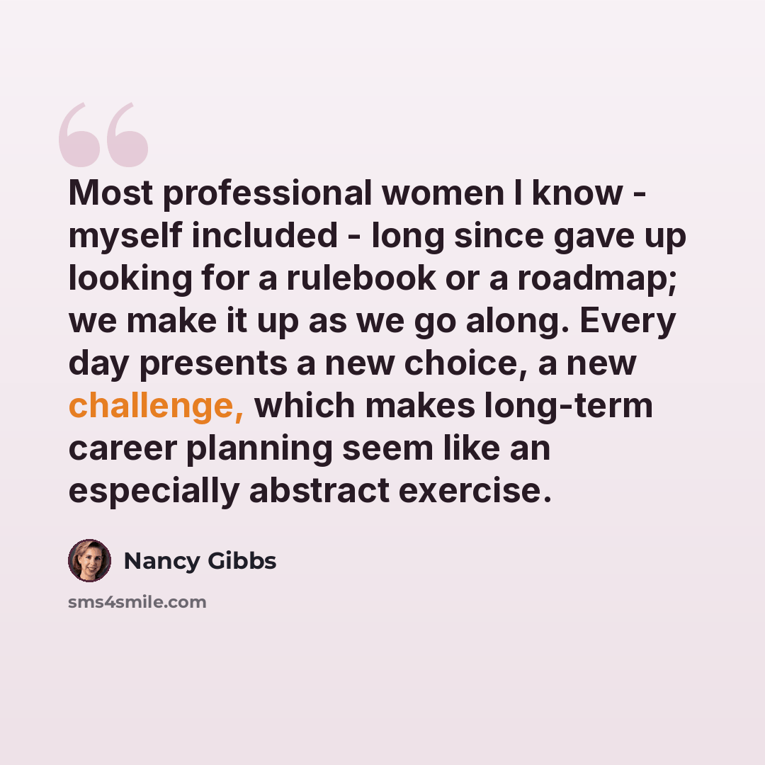 “Most professional women I know - myself included - long since gave up looking for a rulebook or a roadmap; we make it up as we go along. Every day presents a new choice, a new challenge, which makes long-term career planning seem like an especially abstract exercise.” quote by Nancy Gibbs