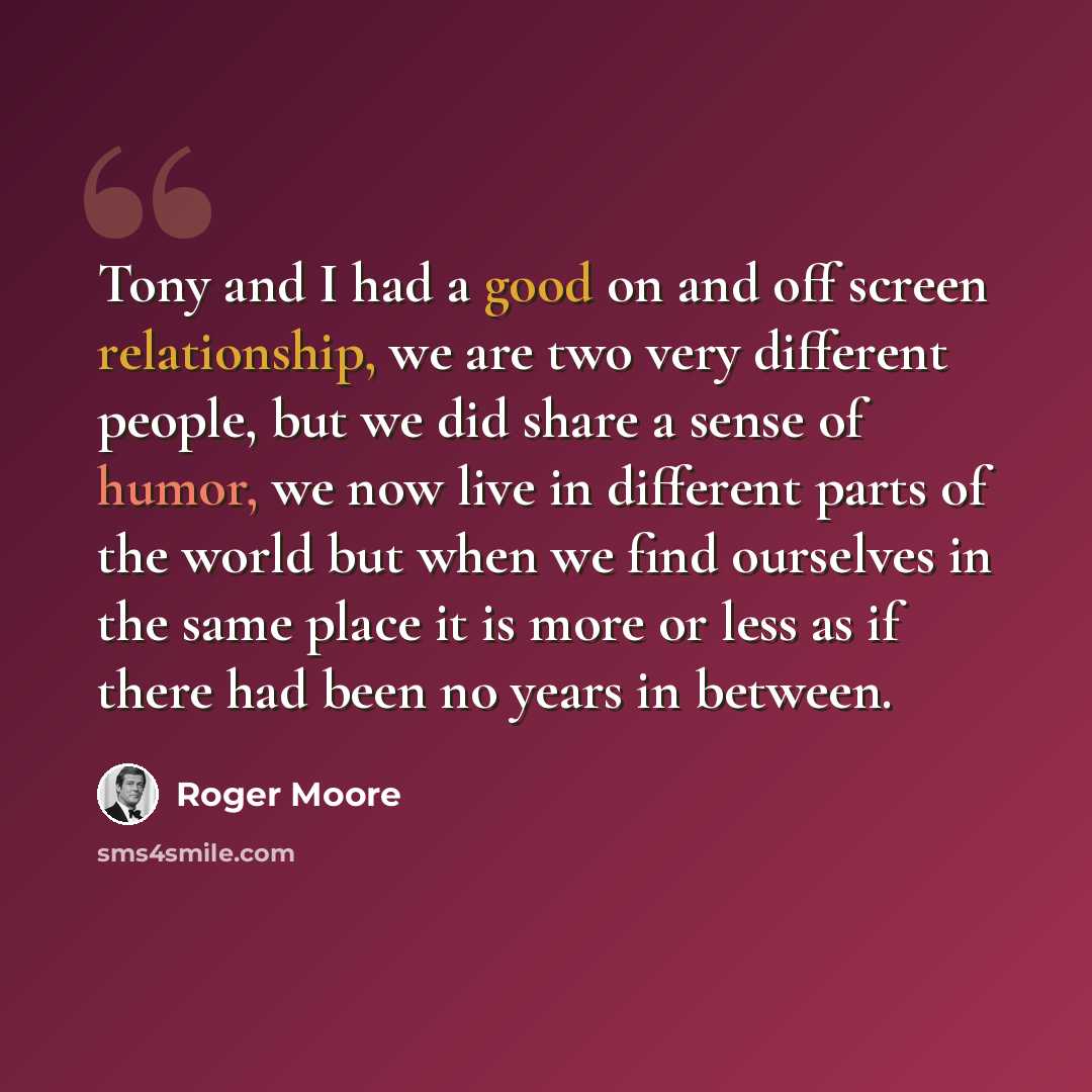 “Tony and I had a good on and off screen relationship, we are two very different people, but we did share a sense of humor, we now live in different parts of the world but when we find ourselves in the same place it is more or less as if there had been no years in between.” quote by Roger Moore