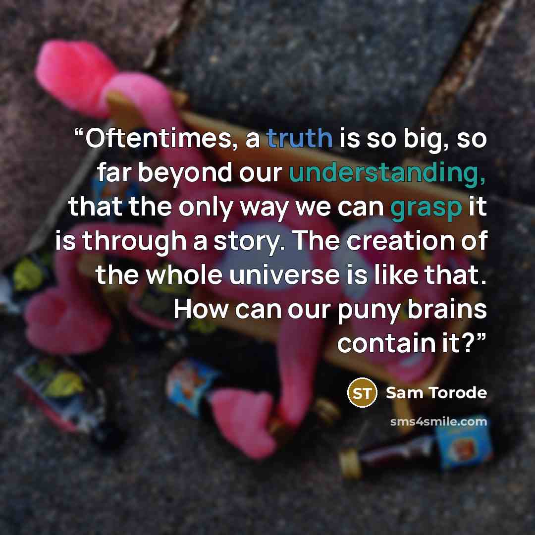 “Oftentimes, a truth is so big, so far beyond our understanding, that the only way we can grasp it is through a story. The creation of the whole universe is like that. How can our puny brains contain it?” quote by Sam Torode