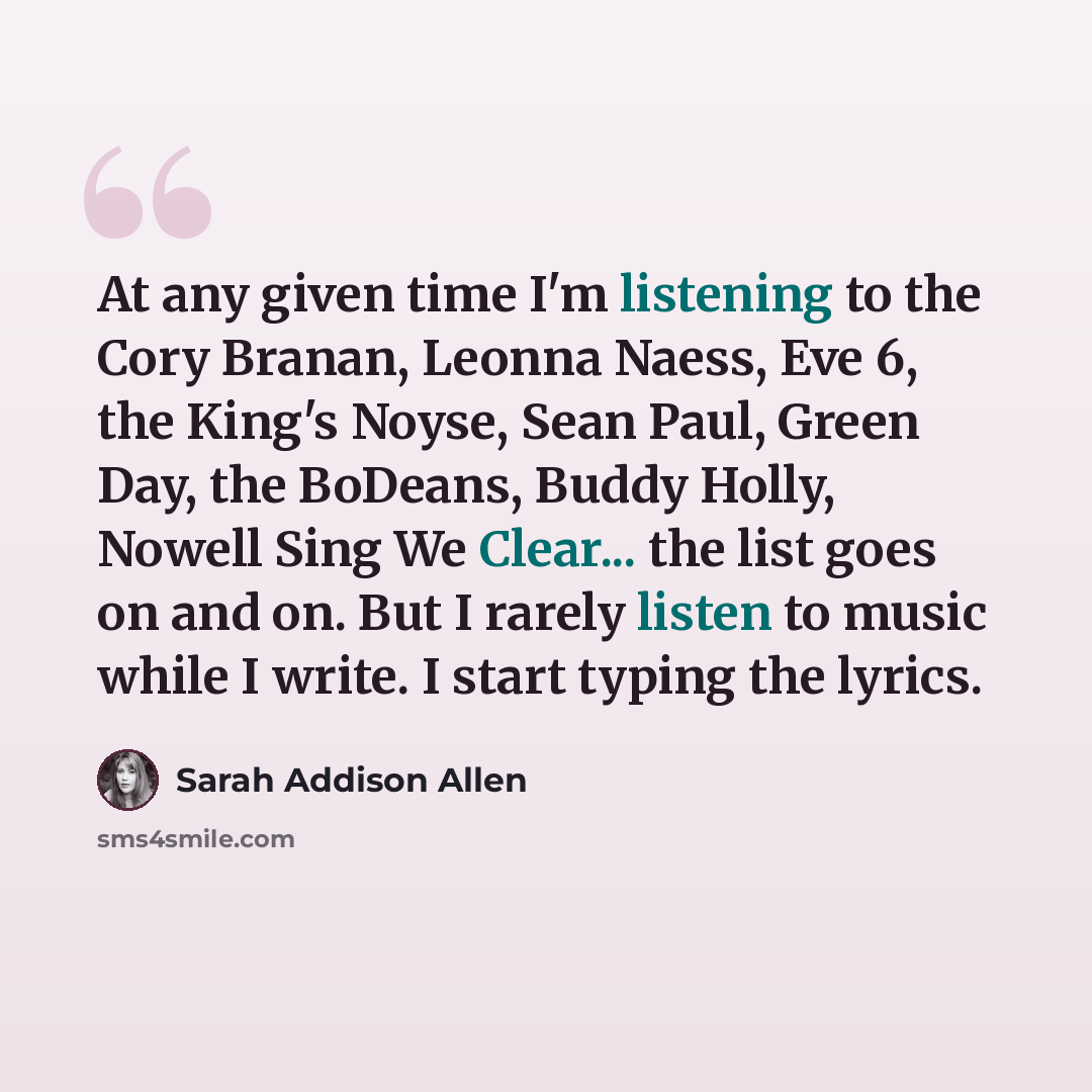 “At any given time I'm listening to the Cory Branan, Leonna Naess, Eve 6, the King's Noyse, Sean Paul, Green Day, the BoDeans, Buddy Holly, Nowell Sing We Clear... the list goes on and on. But I rarely listen to music while I write. I start typing the lyrics.” quote by Sarah Addison Allen