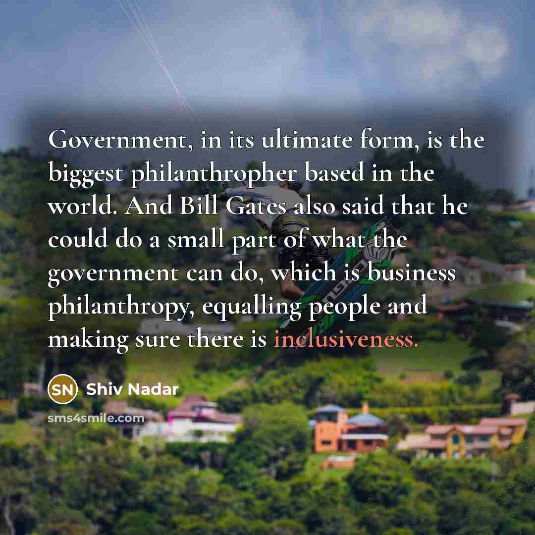 “Government, in its ultimate form, is the biggest philanthropher based in the world. And Bill Gates also said that he could do a small part of what the government can do, which is business philanthropy, equalling people and making sure there is inclusiveness.” quote by Shiv Nadar