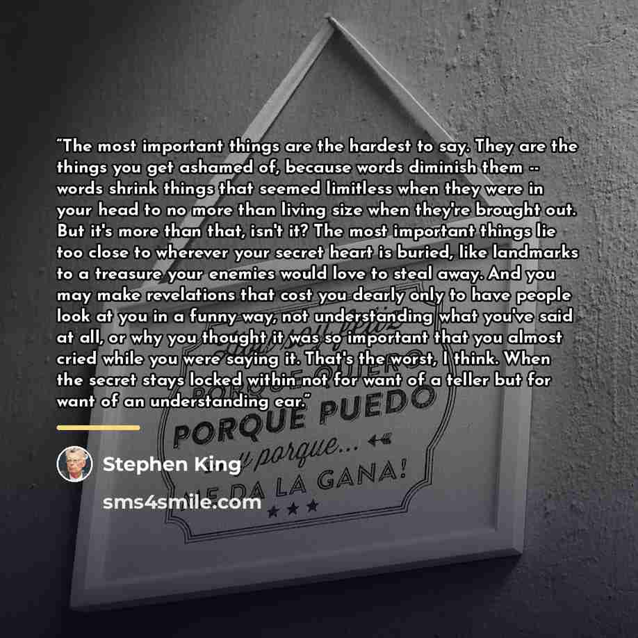 “The most important things are the hardest to say. They are the things you get ashamed of, because words diminish them -- words shrink things that seemed limitless when they were in your head to no more than living size when they're brought out. But it's more than that, isn't it? The most important…” quote by Stephen King