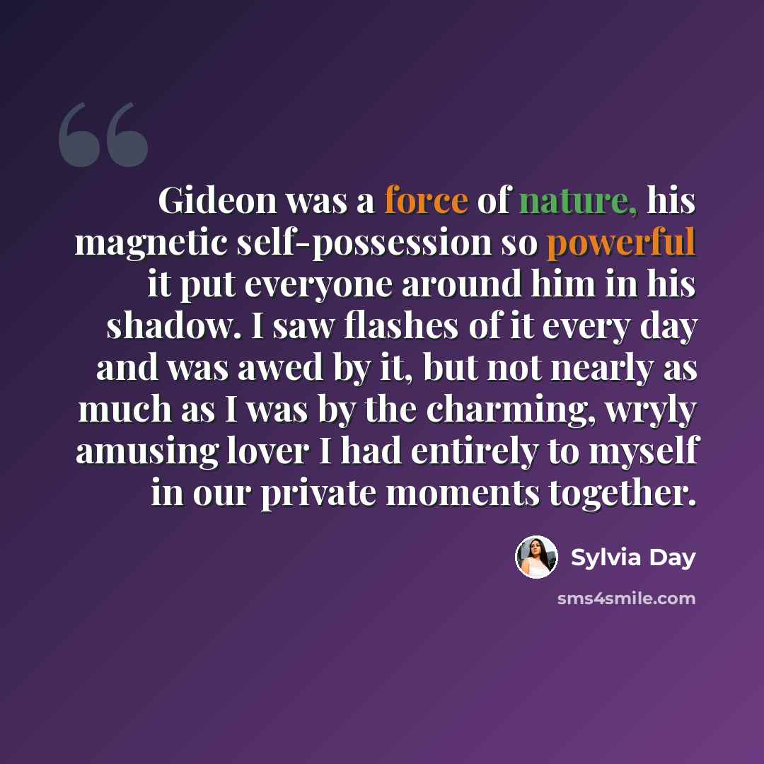 “Gideon was a force of nature, his magnetic self-possession so powerful it put everyone around him in his shadow. I saw flashes of it every day and was awed by it, but not nearly as much as I was by the charming, wryly amusing lover I had entirely to myself in our private moments together.” quote by Sylvia Day