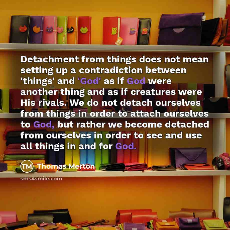 “Detachment from things does not mean setting up a contradiction between 'things' and 'God' as if God were another thing and as if creatures were His rivals. We do not detach ourselves from things in order to attach ourselves to God, but rather we become detached from ourselves in order to see and…” quote by Thomas Merton