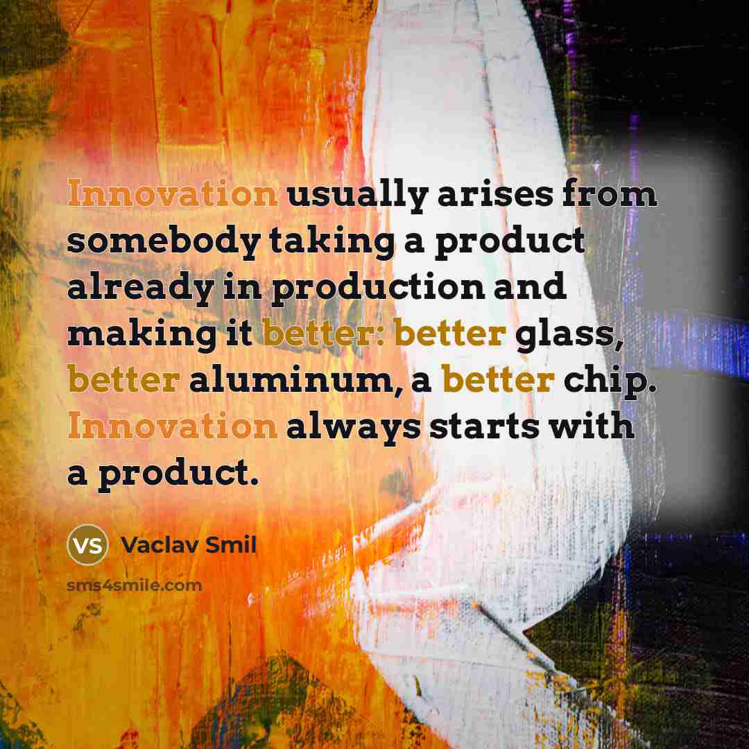 “Innovation usually arises from somebody taking a product already in production and making it better: better glass, better aluminum, a better chip. Innovation always starts with a product.” quote by Vaclav Smil