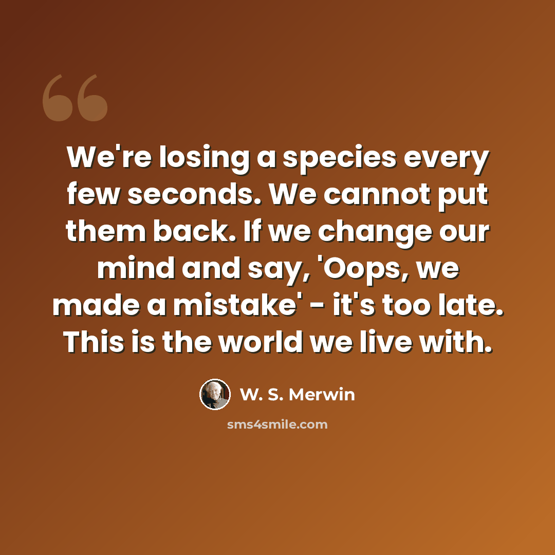 “We're losing a species every few seconds. We cannot put them back. If we change our mind and say, 'Oops, we made a mistake' - it's too late. This is the world we live with.” quote by W. S. Merwin
