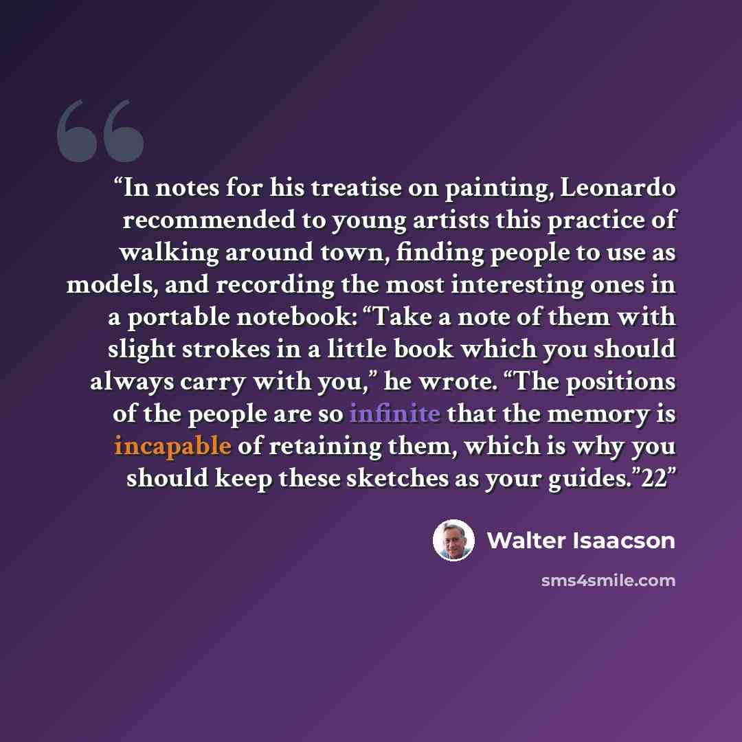“In notes for his treatise on painting, Leonardo recommended to young artists this practice of walking around town, finding people to use as models, and recording the most interesting ones in a portable notebook: “Take a note of them with slight strokes in a little book which you should always…” quote by Walter Isaacson