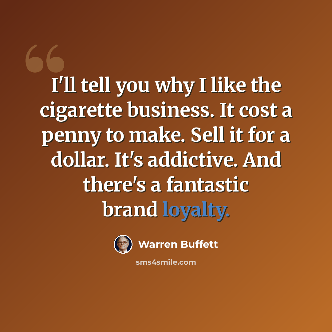 “I'll tell you why I like the cigarette business. It cost a penny to make. Sell it for a dollar. It's addictive. And there's a fantastic brand loyalty.” quote by Warren Buffett