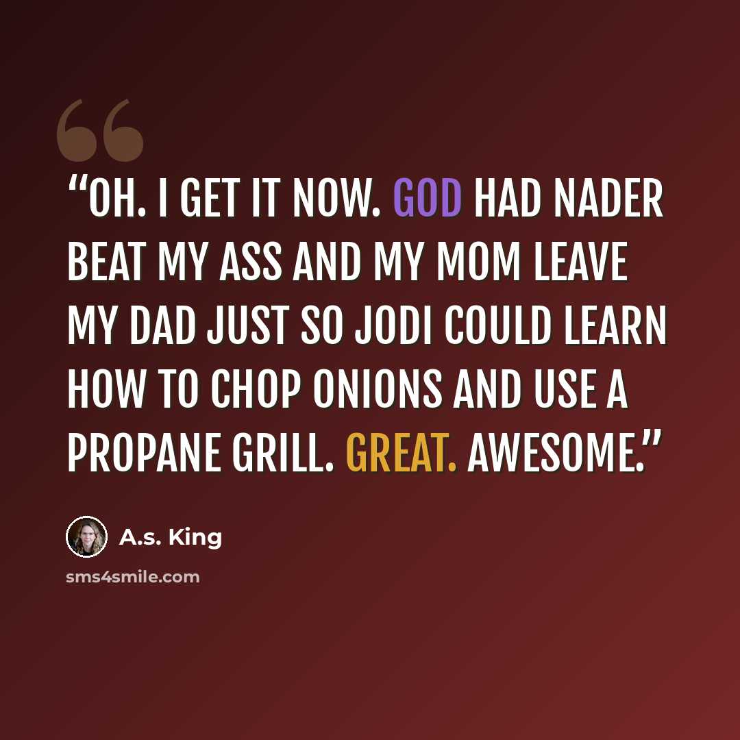 “Oh. I get it now. God had Nader beat my ass and my mom leave my dad just so Jodi could learn how to chop onions and use a propane grill. Great. Awesome.” quote by A.S. King