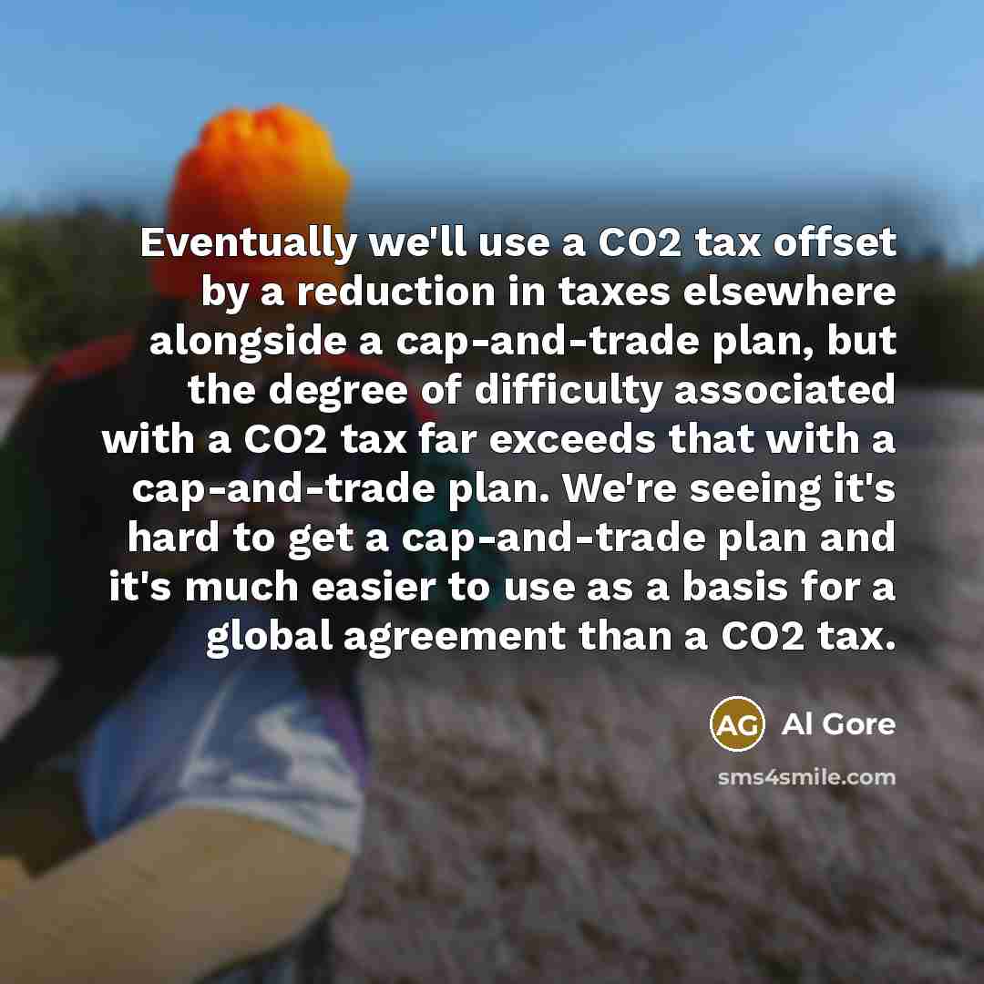 “Eventually we'll use a CO2 tax offset by a reduction in taxes elsewhere alongside a cap-and-trade plan, but the degree of difficulty associated with a CO2 tax far exceeds that with a cap-and-trade plan. We're seeing it's hard to get a cap-and-trade plan and it's much easier to use as a basis for a…” quote by Al Gore