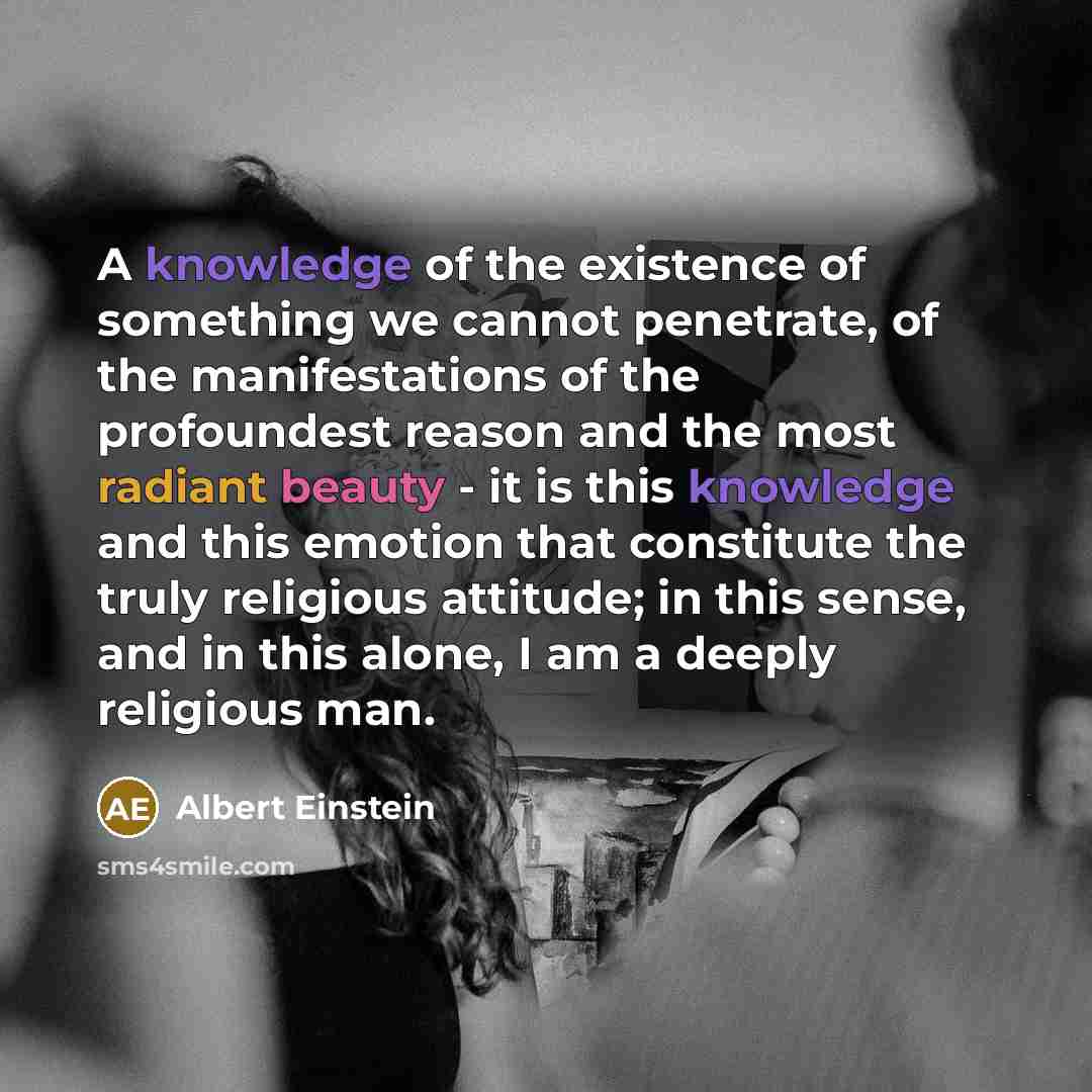 “A knowledge of the existence of something we cannot penetrate, of the manifestations of the profoundest reason and the most radiant beauty - it is this knowledge and this emotion that constitute the truly religious attitude; in this sense, and in this alone, I am a deeply religious man.” quote by Albert Einstein