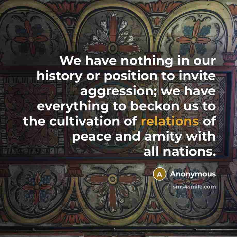 “We have nothing in our history or position to invite aggression; we have everything to beckon us to the cultivation of relations of peace and amity with all nations.” quote by Anonymous