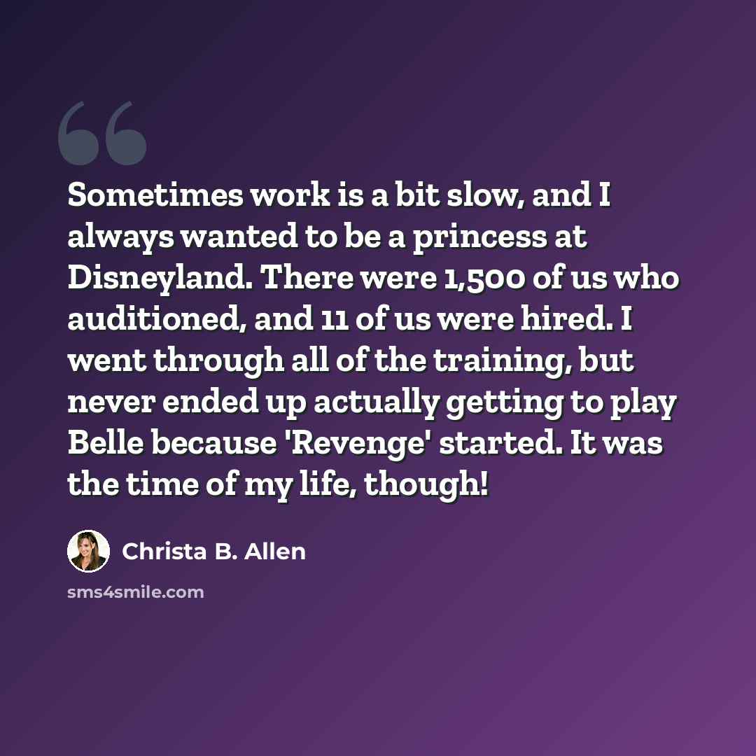 “Sometimes work is a bit slow, and I always wanted to be a princess at Disneyland. There were 1,500 of us who auditioned, and 11 of us were hired. I went through all of the training, but never ended up actually getting to play Belle because 'Revenge' started. It was the time of my life, though!” quote by Christa B. Allen