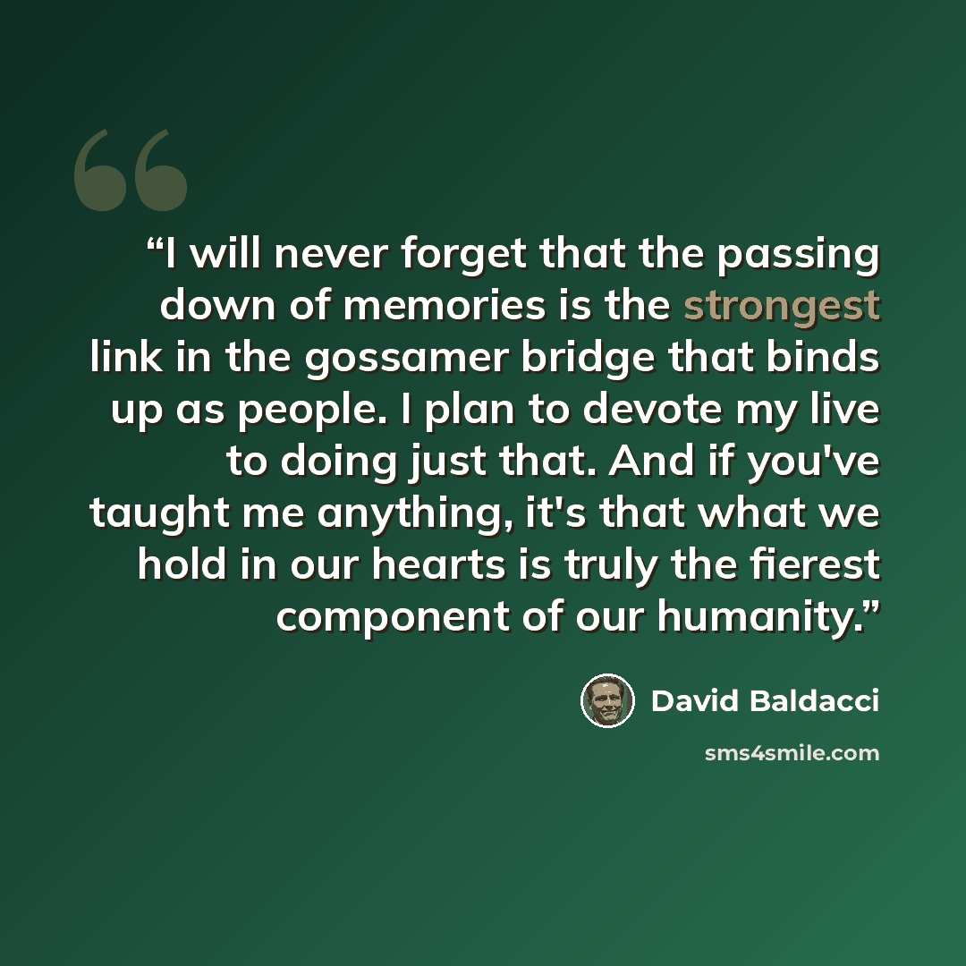 “I will never forget that the passing down of memories is the strongest link in the gossamer bridge that binds up as people. I plan to devote my live to doing just that. And if you've taught me anything, it's that what we hold in our hearts is truly the fierest component of our humanity.” quote by David Baldacci