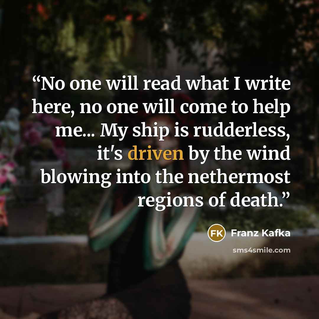 “No one will read what I write here, no one will come to help me... My ship is rudderless, it's driven by the wind blowing into the nethermost regions of death.” quote by Franz Kafka