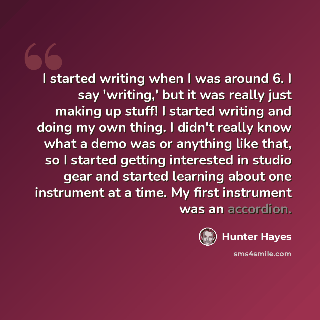 “I started writing when I was around 6. I say 'writing,' but it was really just making up stuff! I started writing and doing my own thing. I didn't really know what a demo was or anything like that, so I started getting interested in studio gear and started learning about one instrument at a time…” quote by Hunter Hayes