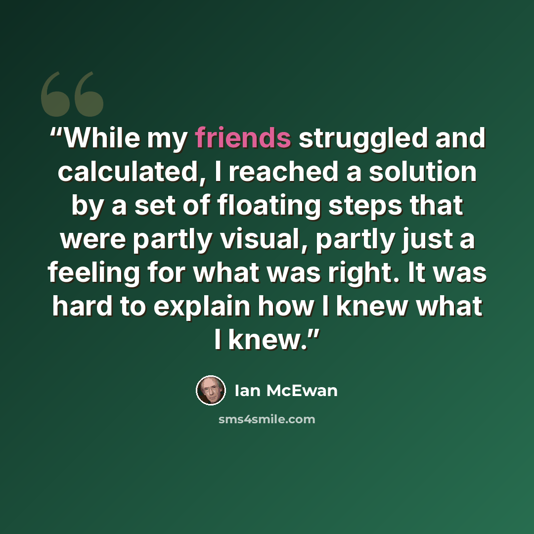 “While my friends struggled and calculated, I reached a solution by a set of floating steps that were partly visual, partly just a feeling for what was right. It was hard to explain how I knew what I knew.” quote by Ian McEwan
