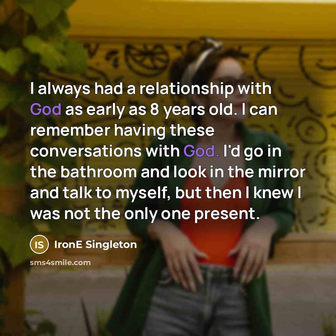 “I always had a relationship with God as early as 8 years old. I can remember having these conversations with God. I'd go in the bathroom and look in the mirror and talk to myself, but then I knew I was not the only one present.” quote by IronE Singleton