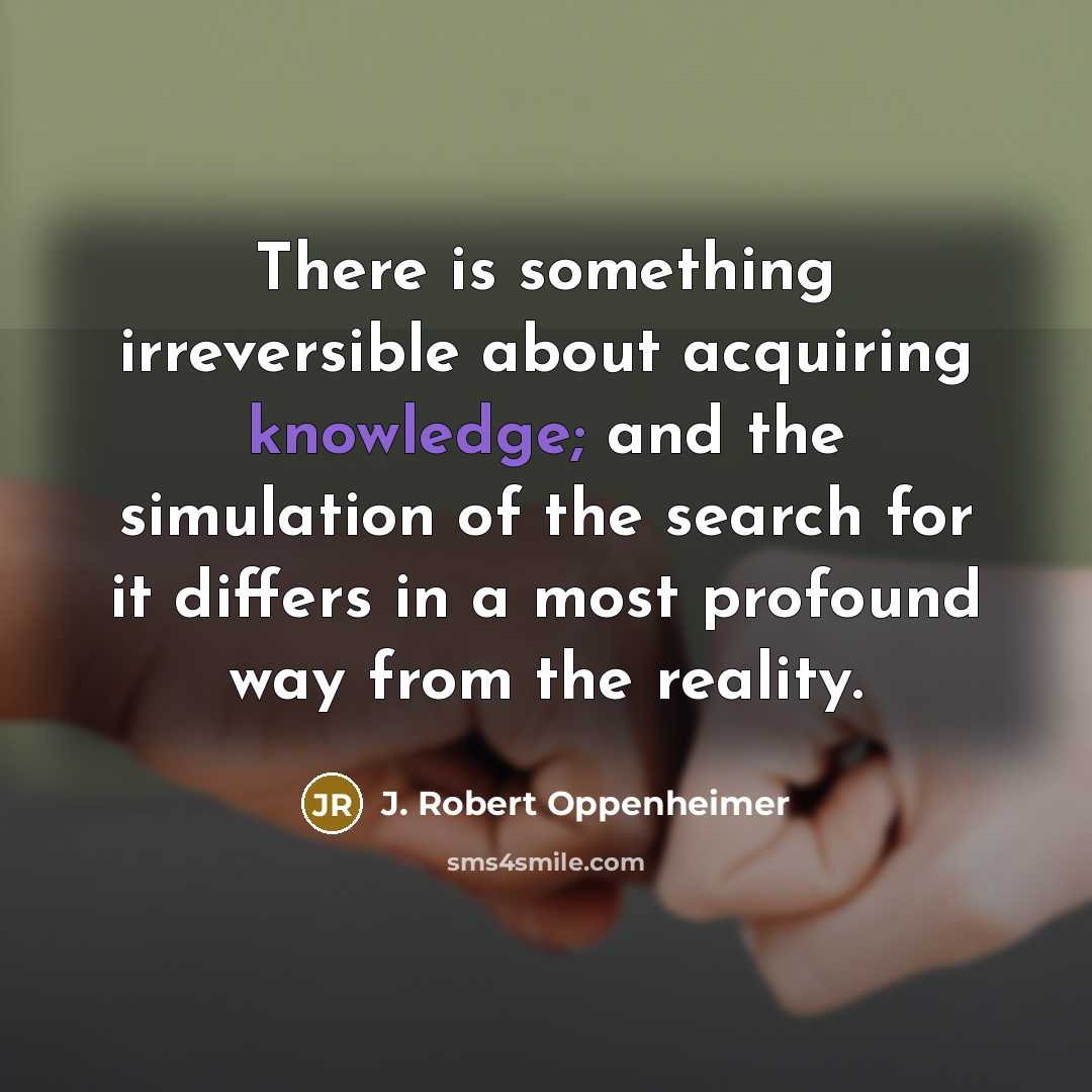 “There is something irreversible about acquiring knowledge; and the simulation of the search for it differs in a most profound way from the reality.” quote by J. Robert Oppenheimer