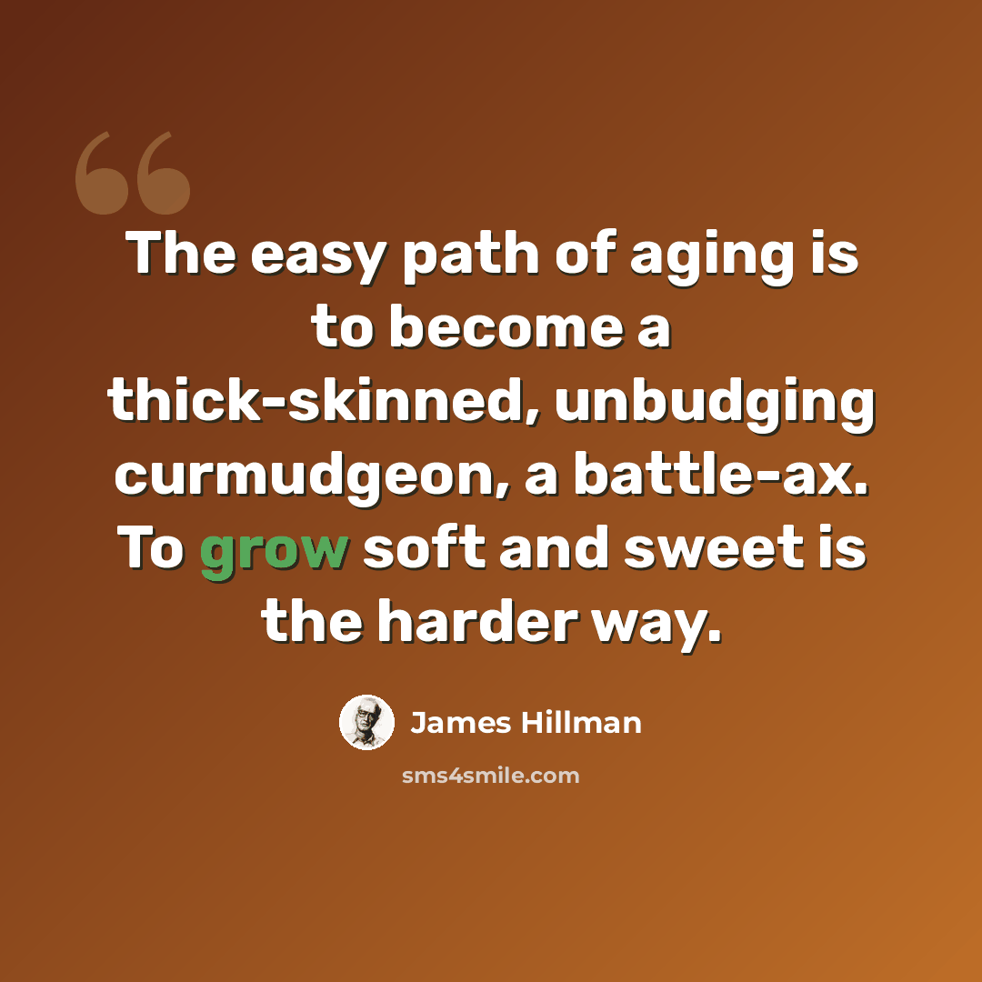 “The easy path of aging is to become a thick-skinned, unbudging curmudgeon, a battle-ax. To grow soft and sweet is the harder way.” quote by James Hillman