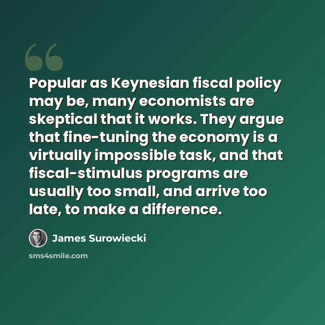 “Popular as Keynesian fiscal policy may be, many economists are skeptical that it works. They argue that fine-tuning the economy is a virtually impossible task, and that fiscal-stimulus programs are usually too small, and arrive too late, to make a difference.” quote by James Surowiecki