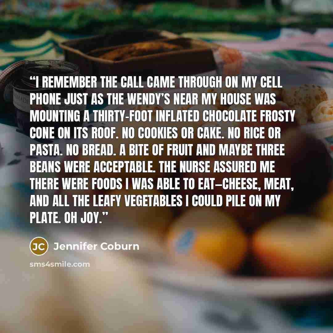 “I remember the call came through on my cell phone just as the Wendy’s near my house was mounting a thirty-foot inflated chocolate frosty cone on its roof. No cookies or cake. No rice or pasta. No bread. A bite of fruit and maybe three beans were acceptable. The nurse assured me there were foods I…” quote by Jennifer Coburn