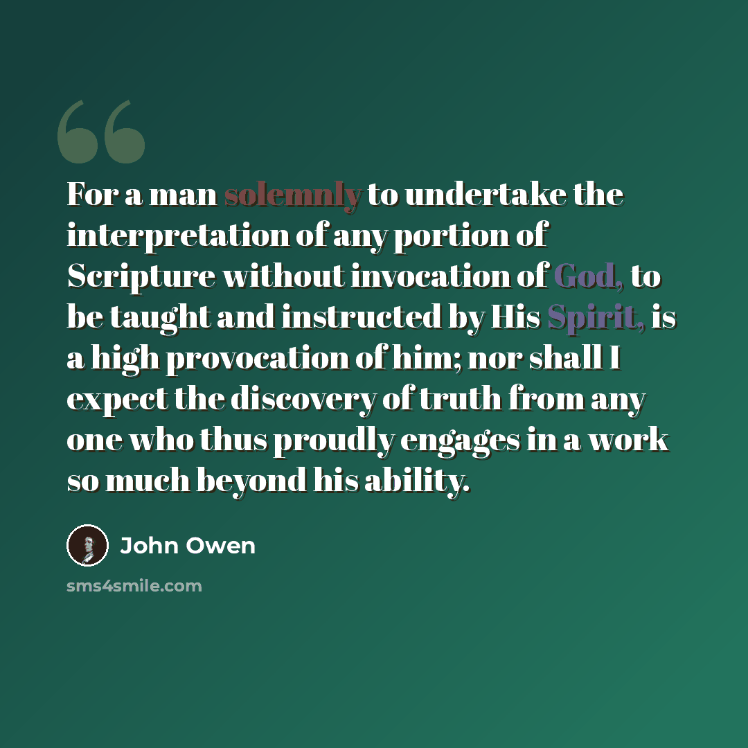 “For a man solemnly to undertake the interpretation of any portion of Scripture without invocation of God, to be taught and instructed by His Spirit, is a high provocation of him; nor shall I expect the discovery of truth from any one who thus proudly engages in a work so much beyond his ability.” quote by John Owen